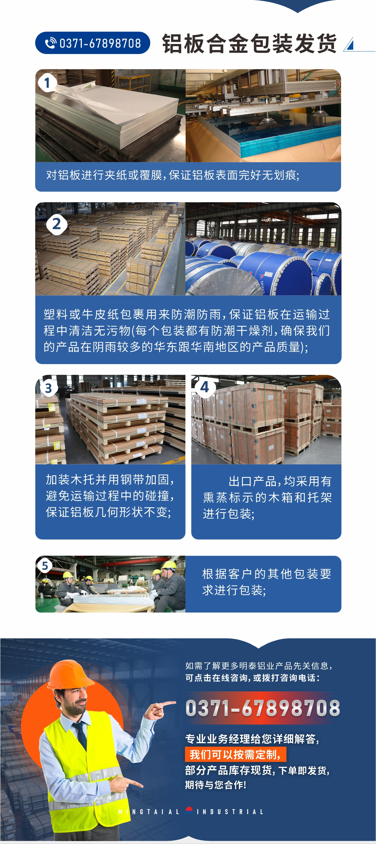 鋁板合金包裝發(fā)貨1、對(duì)鋁板進(jìn)行夾紙或覆膜，保證鋁板表面完好無劃痕;
2、塑料或牛皮紙包裹用來防潮防雨，保證鋁板在運(yùn)輸過程中清潔無污物(每個(gè)包裝都有防潮干燥劑，確保我們的產(chǎn)品在陰雨較多的華東跟華南地區(qū)的產(chǎn)品質(zhì)量);
3、加裝木托并用鋼帶加固，避免運(yùn)輸過程中的碰撞，保證鋁板幾何形狀不變;
4、出口產(chǎn)品，均采用有熏蒸標(biāo)示的木箱和托架進(jìn)行包裝;
5、根據(jù)客戶的其他包裝要求進(jìn)行包裝;
如需了解更多明泰鋁業(yè)產(chǎn)品先關(guān)信息，可點(diǎn)擊在線咨詢，或撥打咨詢電話：0371-67898708，專業(yè)業(yè)務(wù)經(jīng)理給您詳細(xì)解答，我們可以按需定制，部分產(chǎn)品庫存現(xiàn)貨，下單即發(fā)貨，期待與您合作!