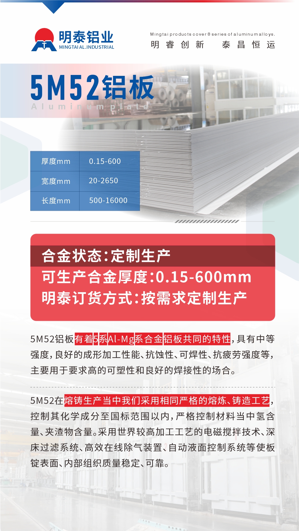 5M52鋁板有著5系Al-Mg系合金鋁板共同的特性，具有中等強度，良好的成形加工性能、抗蝕性、可焊性、抗疲勞強度等，主要用于要求高的可塑性和良好的焊接性的場合，如大巴車、蒙皮、發(fā)動機、行李箱外板、易拉罐、門板料、屋面板、雕刻鋁板、燈具料等。
5M52在熔鑄生產當中我們采用相同嚴格的熔煉、鑄造工藝，控制其化學成分至國標范圍以內，嚴格控制材料當中氫含量、夾渣物含量。采用世界較高加工工藝的電磁攪拌技術、深床過濾系統(tǒng)、高效在線除氣裝置、自動液面控制系統(tǒng)等使板錠表面、內部組織質量穩(wěn)定、可靠。