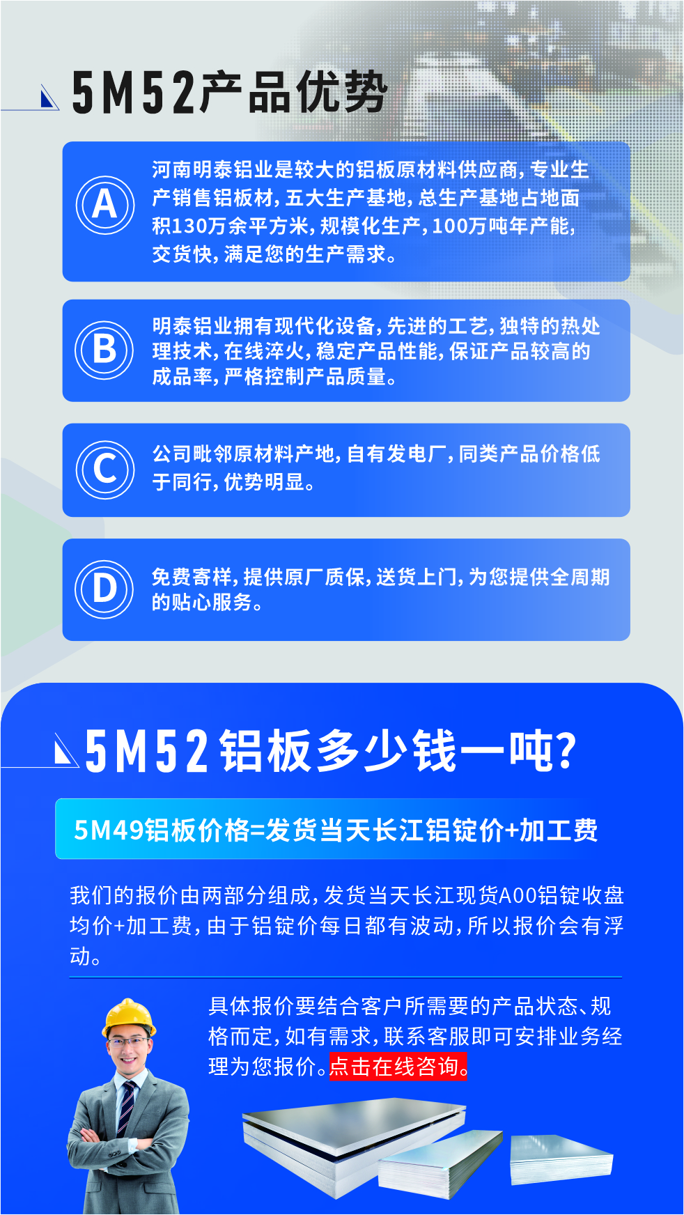 5M52鋁板廠家_明泰鋁業(yè)
　　明泰鋁業(yè)是大型鋁板生產廠家，可承接8-5000噸5M52鋁板訂單，按需定制，7-35天交貨，產品質量穩(wěn)定，全球出口，價格實惠，可放心采購!

　　優(yōu)勢1：河南明泰鋁業(yè)是較大的鋁板原材料供應商，專業(yè)生產銷售鋁板材，五大生產基地，總生產基地占地面積130萬余平方米，規(guī)?；a，100萬噸年產能，交貨快，滿足您的生產需求。

　　優(yōu)勢2：明泰鋁業(yè)擁有現(xiàn)代化設備，先進的工藝，獨特的熱處理技術，在線淬火，穩(wěn)定產品性能，保證產品較高的成品率，嚴格控制產品質量。

　　優(yōu)勢3：公司毗鄰原材料產地，自有發(fā)電廠，同類產品價格低于同行，優(yōu)勢明顯。

　　優(yōu)勢4：免費寄樣，提供原廠質保，送貨上門，為您提供全周期的貼心服務