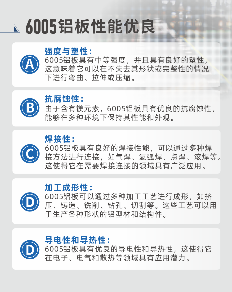 6005性能優良


強度與塑性：6005鋁板具有中等強度，并且具有良好的塑性，這意味著它可以在不失去其形狀或完整性的情況下進行彎曲、拉伸或壓縮。

抗腐蝕性：由于含有鎂元素，6005鋁板具有優良的抗腐蝕性，能夠在多種環境下保持其性能和外觀。

焊接性：6005鋁板具有良好的焊接性能，可以通過多種焊接方法進行連接，如氣焊、氬弧焊、點焊、滾焊等。這使得它在需要焊接連接的領域具有廣泛應用。

加工成形性：6005鋁板可以通過多種加工工藝進行成形，如擠壓、鑄造、銑削、鉆孔、切割等。這些工藝可以用于生產各種形狀的鋁型材和結構件。

導電性和導熱性：6005鋁板具有優良的導電性和導熱性，這使得它在電子、電氣和散熱等領域具有應用潛力。


6005產品應用

6005鋁板主要用于要求高的可塑性和良好的焊接性，在液體或氣體介質中工作的低載荷零件，如油箱，汽油或潤滑油導管，各種液體容器、船舶鈑金件和其他用深拉制作的小負荷零件：線材用來做鉚釘；擠壓型材與管材，用于要求強高大于6063合金的結構件，如梯子、電視天線等。

如需了解更多明泰鋁業產品先關信息，可點擊在線咨詢，或撥打咨詢電話：0371-67898708，專業業務經理給您詳細解答，我們可以按需定制，部分產品庫存現貨，下單即發貨，期待與您合作！