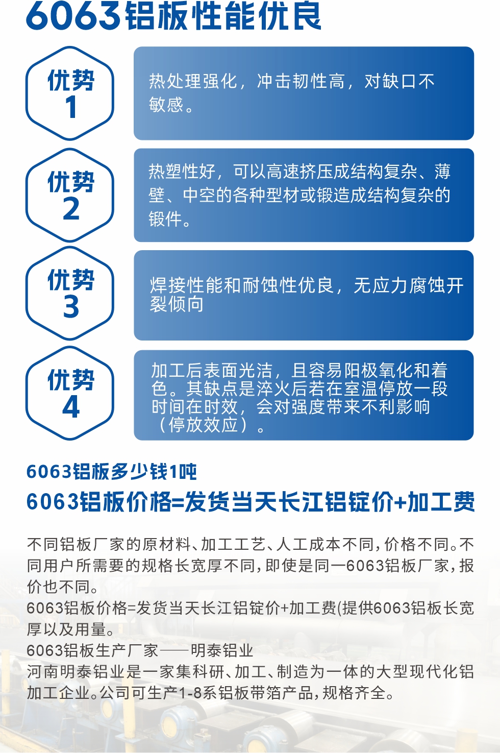 6063鋁板性能優(yōu)良

1.熱處理強化，沖擊韌性高，對缺口不敏感。

2.熱塑性好，可以高速擠壓成結(jié)構(gòu)復雜、薄壁、中空的各種型材或鍛造成結(jié)構(gòu)復雜的鍛件。

3.焊接性能和耐蝕性優(yōu)良，無應力腐蝕開裂傾向。

4.加工后表面光潔，且容易陽極氧化和著色。其缺點是淬火后若在室溫停放一段時間在時效，會對強度帶來不利影響（停放效應）。


