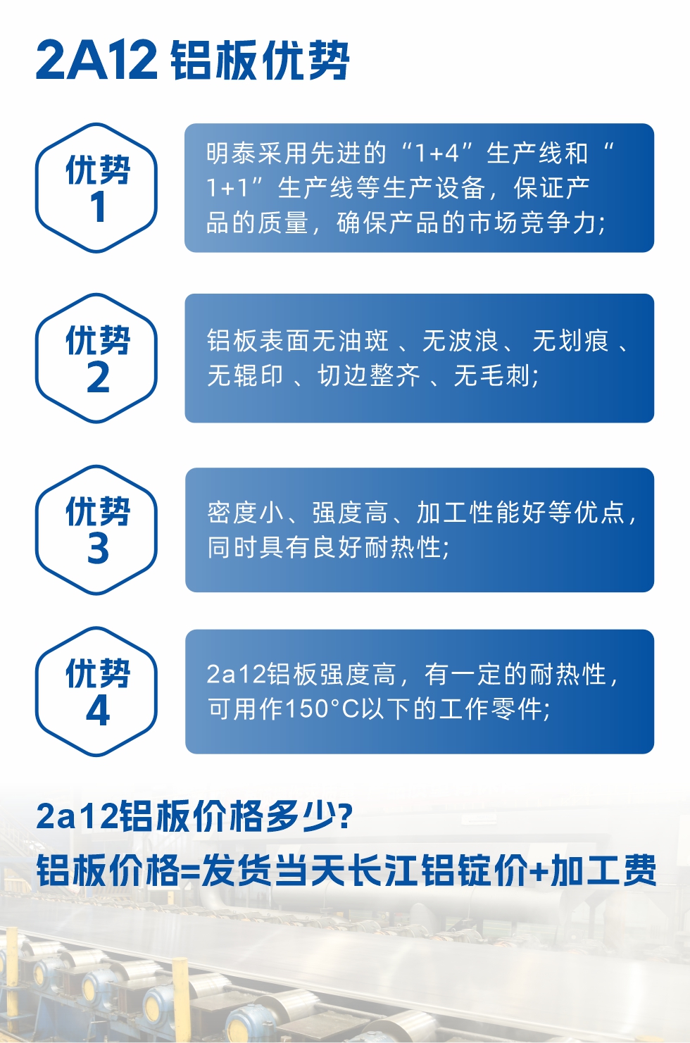 明泰2A12鋁板優(yōu)勢(shì):1、明泰采用先進(jìn)的“1+4”生產(chǎn)線和“1+1”生產(chǎn)線等生產(chǎn)設(shè)備，保證產(chǎn)品的質(zhì)量，確保產(chǎn)品的市場(chǎng)競(jìng)爭(zhēng)力;2、鋁板表面無(wú)油斑 、無(wú)波浪、 無(wú)劃痕 、無(wú)輥印 、切邊整齊 、無(wú)毛刺;3、密度小、強(qiáng)度高、加工性能好等優(yōu)點(diǎn)，同時(shí)具有良好耐熱性;4、2a12鋁板強(qiáng)度高，有一定的耐熱性，可用作150°C以下的工作零件;
