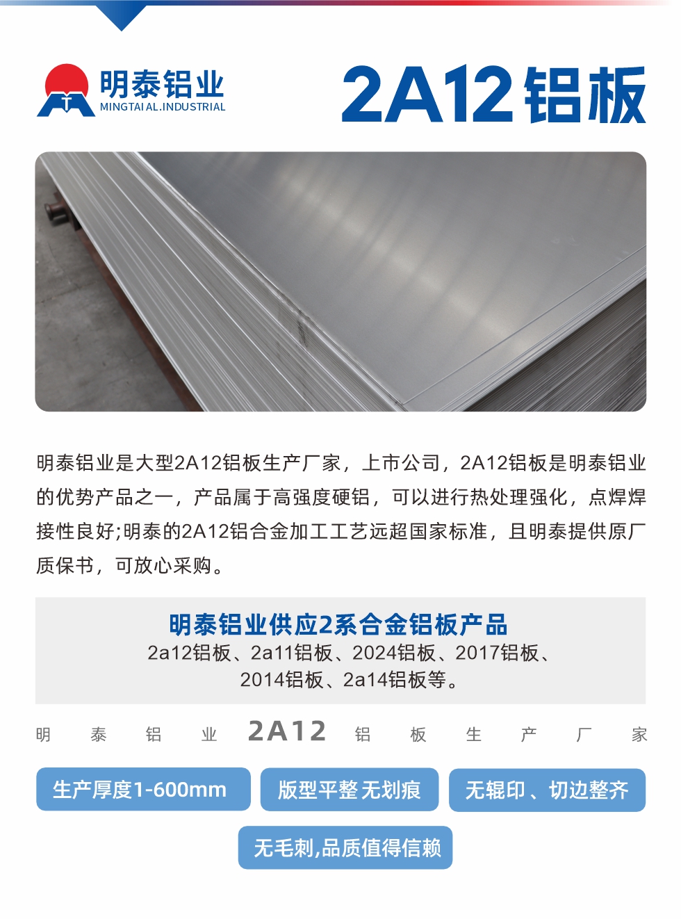 明泰鋁業(yè)是大型2A12鋁板生產(chǎn)廠家，上市公司，2A12鋁板是明泰鋁業(yè)的優(yōu)勢(shì)產(chǎn)品之一，產(chǎn)品屬于高強(qiáng)度硬鋁，可以進(jìn)行熱處理強(qiáng)化，點(diǎn)焊焊接性良好;明泰的2A12鋁合金加工工藝遠(yuǎn)超國(guó)家標(biāo)準(zhǔn)，且明泰提供原廠質(zhì)保書，可放心采購(gòu)。明泰鋁業(yè)供應(yīng)2系合金鋁板產(chǎn)品：2a12鋁板、2a11鋁板、2024鋁板、2017鋁板、2014鋁板、2a14鋁板等。明泰鋁業(yè)生產(chǎn)2a12鋁板厚度1.0-600mm，版型平整,無(wú)劃痕 、無(wú)輥印 、切邊整齊 、無(wú)毛刺,品質(zhì)值得信賴。
