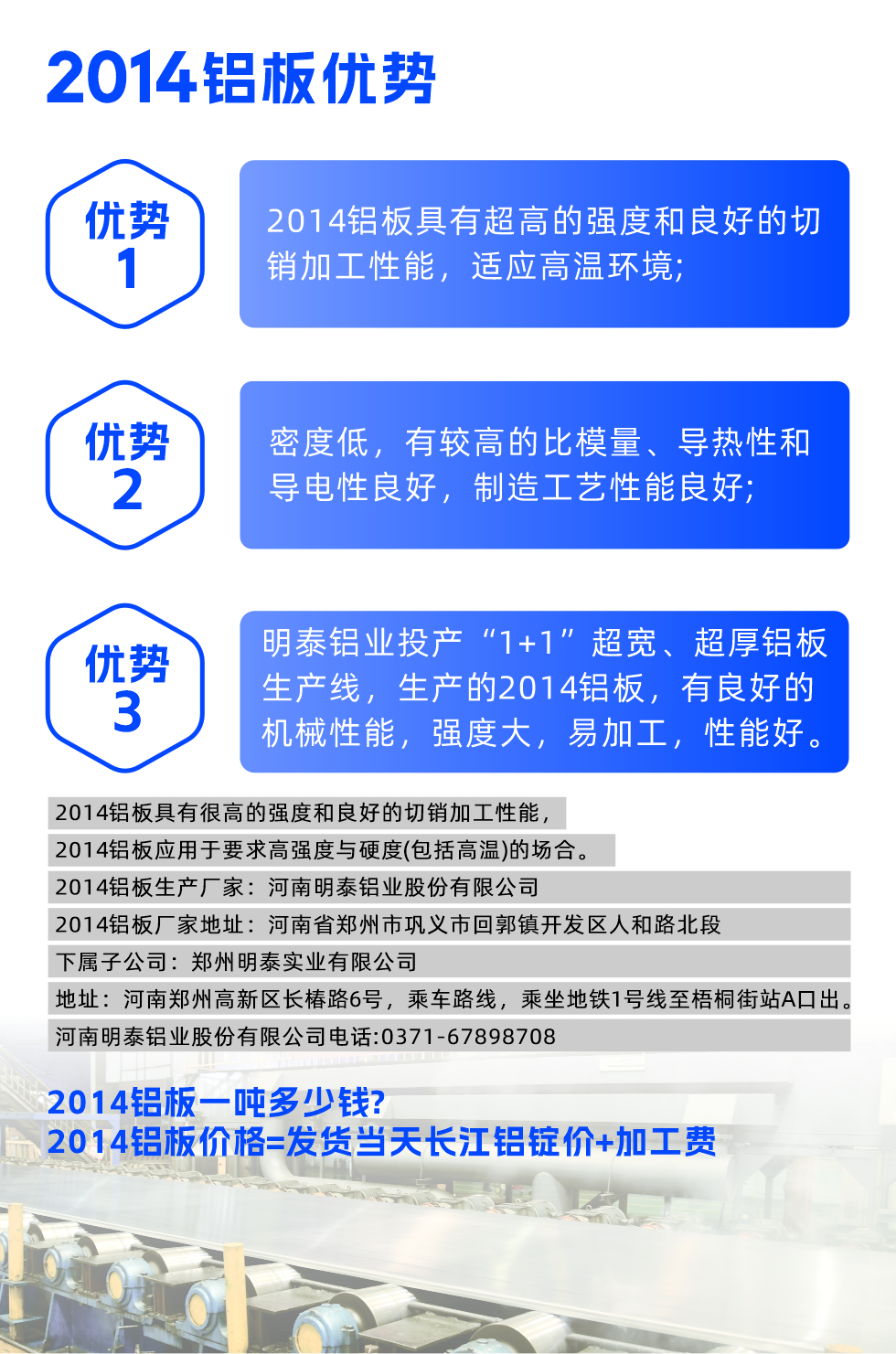 明泰2014鋁板優(yōu)勢(shì):

　　1、2014鋁板具有超高的強(qiáng)度和良好的切銷加工性能，適應(yīng)高溫環(huán)境;

　　2、密度低，有較高的比模量、導(dǎo)熱性和導(dǎo)電性良好，制造工藝性能良好;

　　3、明泰鋁業(yè)投產(chǎn)“1+1”超寬、超厚鋁板生產(chǎn)線，生產(chǎn)的2014鋁板，有良好的機(jī)械性能，強(qiáng)度大，易加工，性能好。

　　2014鋁板具有很高的強(qiáng)度和良好的切銷加工性能，2014鋁板應(yīng)用于要求高強(qiáng)度與硬度(包括高溫)的場(chǎng)合。

　　2014鋁板生產(chǎn)廠家：河南明泰鋁業(yè)股份有限公司

　　2014鋁板廠家地址：河南省鄭州市鞏義市回郭鎮(zhèn)開發(fā)區(qū)人和路北段
