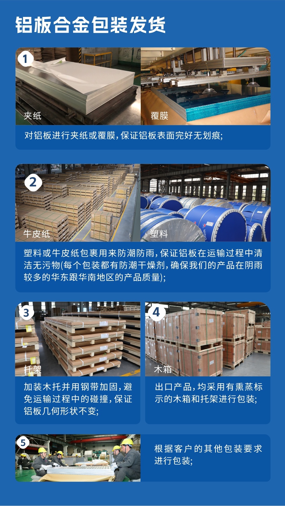 鋁板合金包裝發(fā)貨
　　1、對(duì)鋁板進(jìn)行夾紙或覆膜，保證鋁板表面完好無(wú)劃痕；

　　2、塑料或牛皮紙包裹用來(lái)防潮防雨，保證鋁板在運(yùn)輸過(guò)程中清潔無(wú)污物(每個(gè)包裝都有防潮干燥劑，確保我們的產(chǎn)品在陰雨較多的華東跟華南地區(qū)的產(chǎn)品質(zhì)量)；

　　3、加裝木托并用鋼帶加固，避免運(yùn)輸過(guò)程中的碰撞，保證鋁板幾何形狀不變；

　　4、出口產(chǎn)品，均采用有熏蒸標(biāo)示的木箱和托架進(jìn)行包裝；

　　5、根據(jù)客戶的其他包裝要求進(jìn)行包裝。
