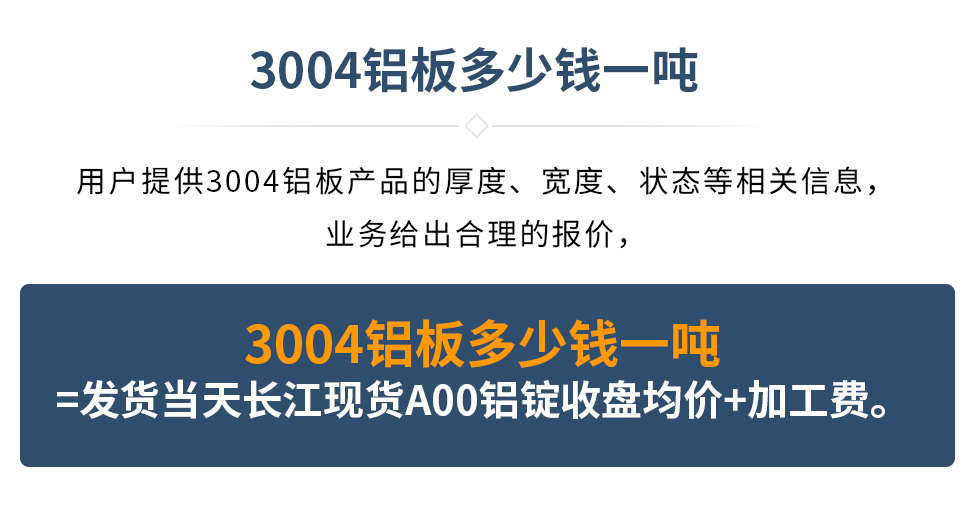 3004鋁板多少錢一噸
　　用戶提供3004鋁板產(chǎn)品的厚度、寬度、狀態(tài)等相關(guān)信息，業(yè)務(wù)給出合理的報(bào)價(jià)，
　　3004鋁板多少錢一噸=發(fā)貨當(dāng)天長(zhǎng)江現(xiàn)貨A00鋁錠收盤均價(jià)+加工費(fèi)。
　  3004鋁板生產(chǎn)廠家_明泰鋁業(yè)

