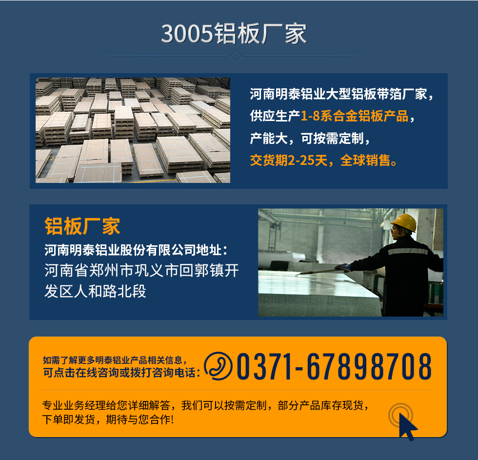 3005鋁板廠家
河南明泰鋁業(yè)大型鋁板帶箔廠家，供應生產(chǎn)1-8系合金鋁板產(chǎn)品，產(chǎn)能大，可按需定制，交貨期2-25天，全球銷售。
鋁板廠家河南明泰鋁業(yè)股份有限公司地址：河南省鄭州市鞏義市回郭鎮(zhèn)開發(fā)區(qū)人和路北段
如需了解更多明泰鋁業(yè)產(chǎn)品相關(guān)信息，可點擊在線咨詢，或撥打咨詢電話：0371-67898708，專業(yè)業(yè)務(wù)經(jīng)理給您詳細解答，我們可以按需定制，部分產(chǎn)品庫存現(xiàn)貨，下單即發(fā)貨，期待與您合作!